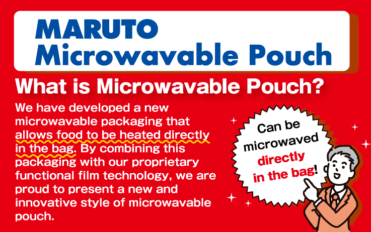 Can be microwaved directly in the bag!
MARUTO Microwavable Pouch
What is Microwavable Pouch?
We have developed a new microwavable packaging that allows food to be heated directly in the bag. By combining this packaging with our proprietary functional film technology, we are proud to present a new and innovative style of microwavable pouch.