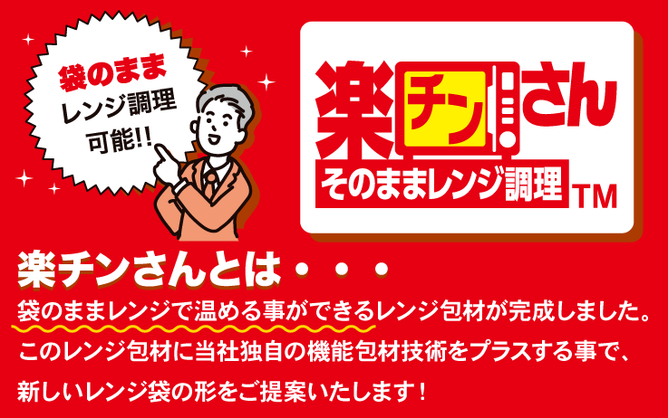 楽チンさん　そのままレンジ調理™
袋のままレンジ調理可能！！
袋のままレンジで温める事ができるレンジ包材が完成しました。このレンジ包材に当社独自の機能包材技術をプラスする事で、新しいレンジ袋の形をご提案いたします！